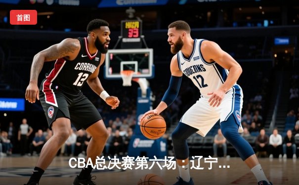 CBA总决赛第六场：辽宁力克新疆卫冕成功，赵继伟荣膺FMVP