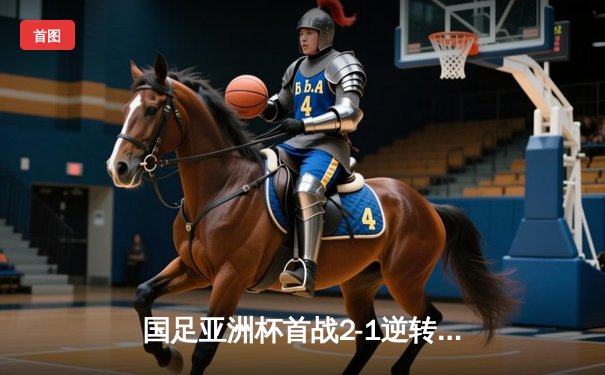 国足亚洲杯首战2-1逆转泰国，武磊关键进球点燃全场