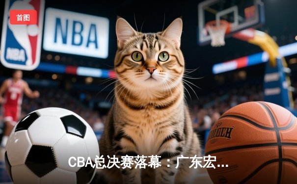 CBA总决赛落幕：广东宏远险胜辽宁本钢，夺得队史第11冠