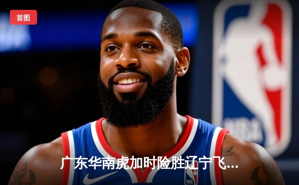 广东华南虎加时险胜辽宁飞豹 CBA总决赛首战上演史诗对决