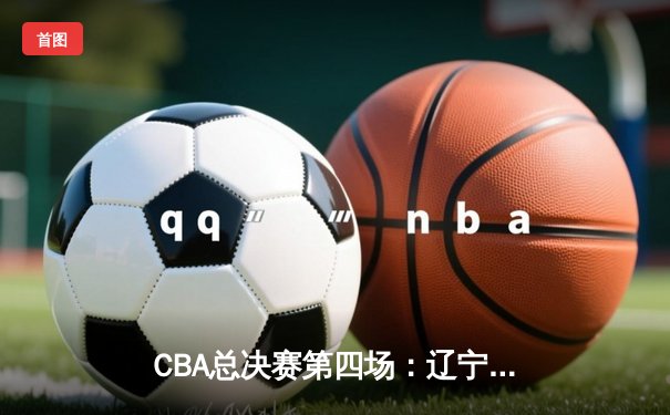 CBA总决赛第四场：辽宁本钢逆转广东宏远，总比分3:1夺得赛点