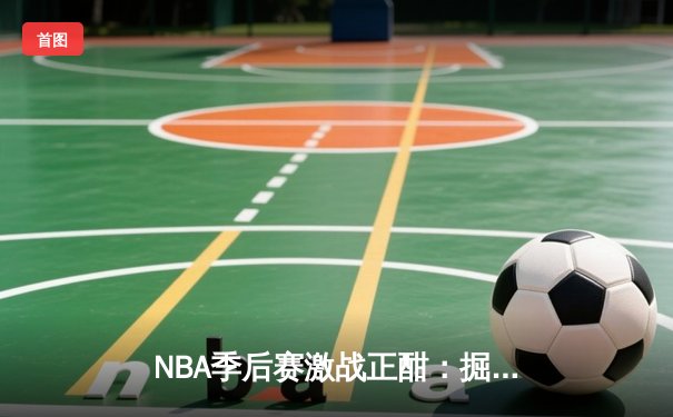 NBA季后赛激战正酣：掘金主场逆转森林狼，约基奇三双统治加时赛
