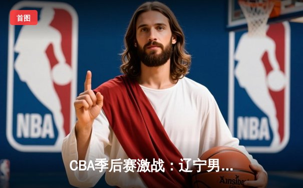 CBA季后赛激战：辽宁男篮逆转广东夺赛点 郭艾伦末节16分主宰比赛