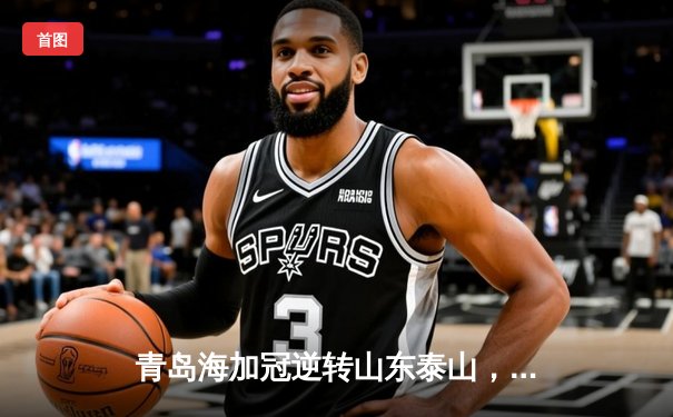 青岛海加冠逆转山东泰山，中超齐鲁德比引爆激情之夜