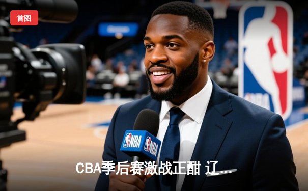CBA季后赛激战正酣 辽宁本钢加时险胜广东宏远总分2-1领先