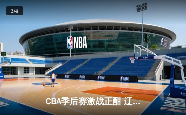 CBA季后赛激战正酣 辽宁本钢加时险胜广东宏远总分2-1领先 - 2