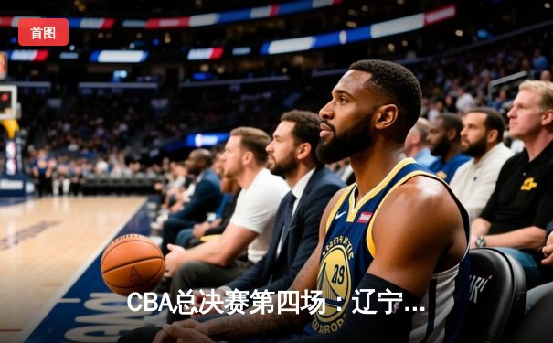 CBA总决赛第四场：辽宁本钢加时险胜浙江广厦，郭艾伦37分力挽狂澜