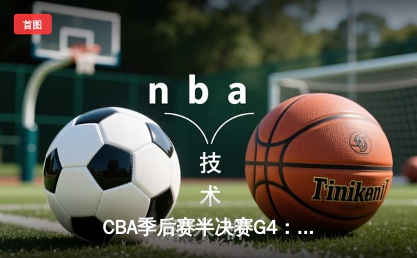 CBA季后赛半决赛G4：辽宁逆转广东晋级总决赛 张镇麟34分创生涯新高